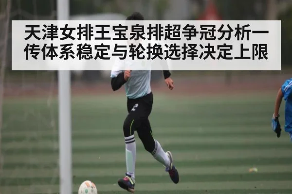 天津女排王宝泉排超争冠分析一传体系稳定与轮换选择决定上限